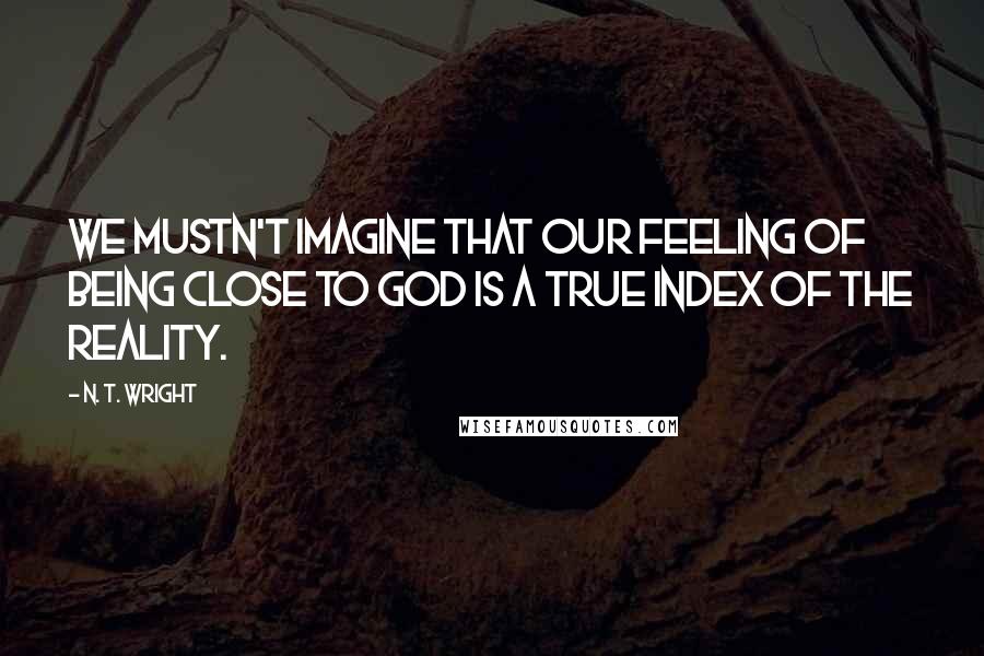 N. T. Wright Quotes: We mustn't imagine that our feeling of being close to God is a true index of the reality.