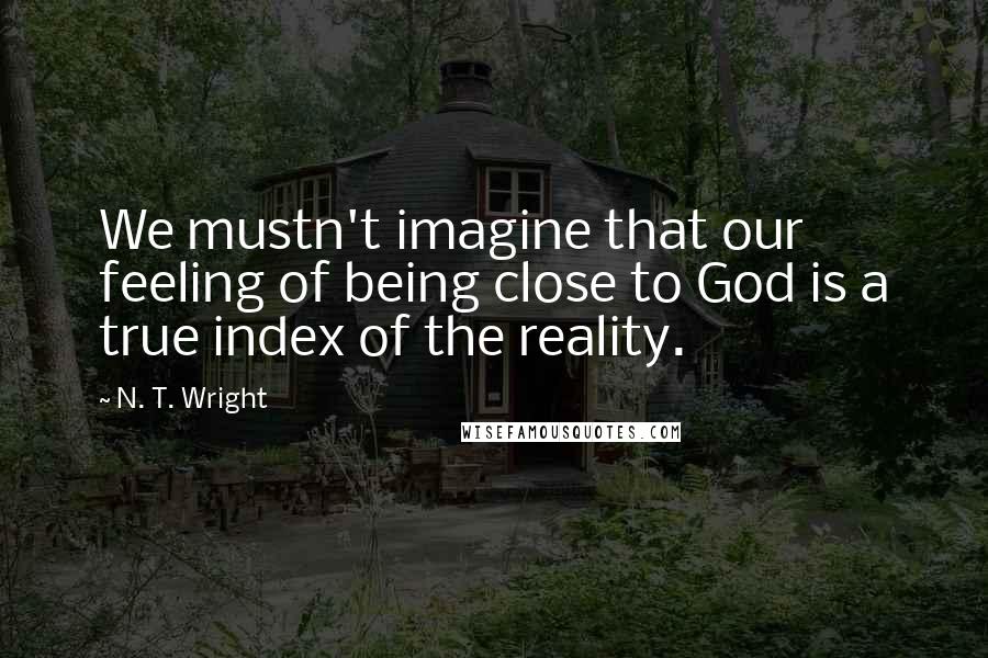 N. T. Wright Quotes: We mustn't imagine that our feeling of being close to God is a true index of the reality.