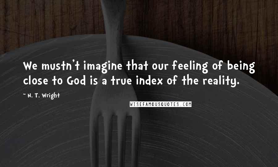 N. T. Wright Quotes: We mustn't imagine that our feeling of being close to God is a true index of the reality.