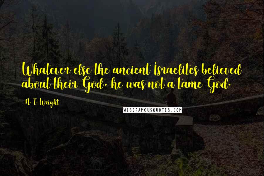 N. T. Wright Quotes: Whatever else the ancient Israelites believed about their God, he was not a tame God.