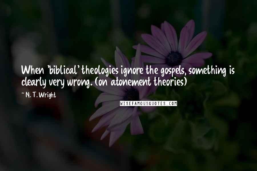 N. T. Wright Quotes: When 'biblical' theologies ignore the gospels, something is clearly very wrong. (on atonement theories)