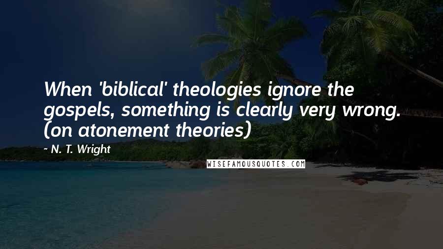 N. T. Wright Quotes: When 'biblical' theologies ignore the gospels, something is clearly very wrong. (on atonement theories)