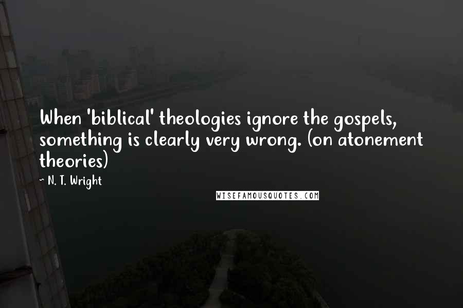 N. T. Wright Quotes: When 'biblical' theologies ignore the gospels, something is clearly very wrong. (on atonement theories)
