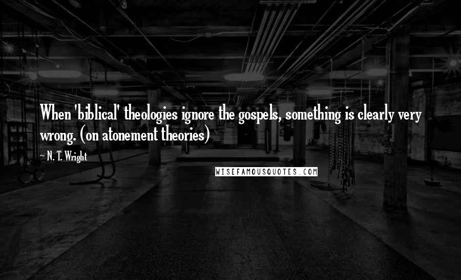 N. T. Wright Quotes: When 'biblical' theologies ignore the gospels, something is clearly very wrong. (on atonement theories)
