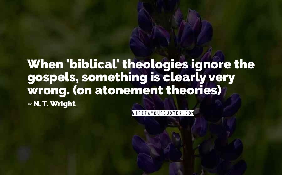 N. T. Wright Quotes: When 'biblical' theologies ignore the gospels, something is clearly very wrong. (on atonement theories)