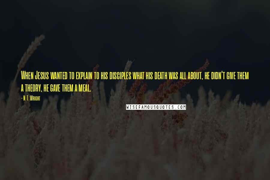 N. T. Wright Quotes: When Jesus wanted to explain to his disciples what his death was all about, he didn't give them a theory, he gave them a meal.