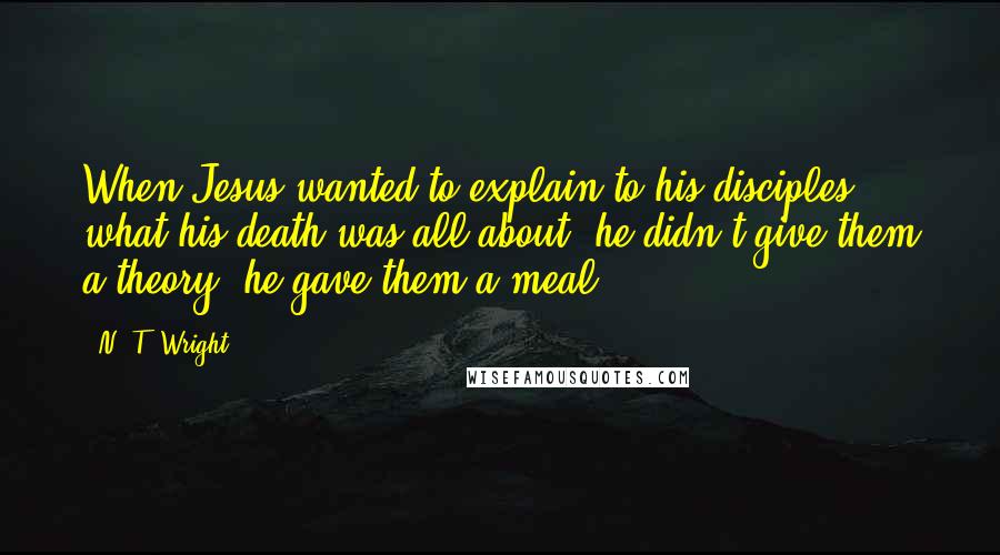 N. T. Wright Quotes: When Jesus wanted to explain to his disciples what his death was all about, he didn't give them a theory, he gave them a meal.