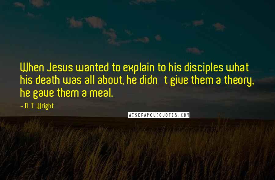 N. T. Wright Quotes: When Jesus wanted to explain to his disciples what his death was all about, he didn't give them a theory, he gave them a meal.