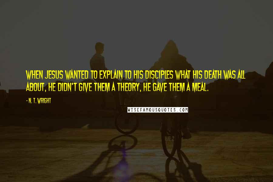 N. T. Wright Quotes: When Jesus wanted to explain to his disciples what his death was all about, he didn't give them a theory, he gave them a meal.