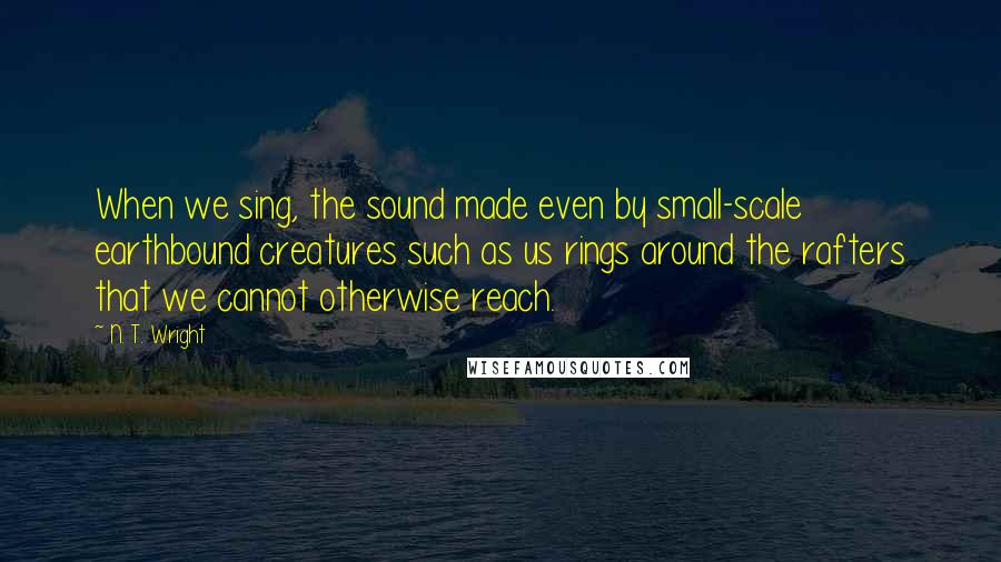 N. T. Wright Quotes: When we sing, the sound made even by small-scale earthbound creatures such as us rings around the rafters that we cannot otherwise reach.