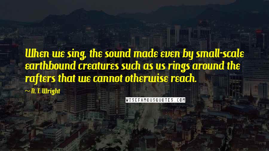 N. T. Wright Quotes: When we sing, the sound made even by small-scale earthbound creatures such as us rings around the rafters that we cannot otherwise reach.