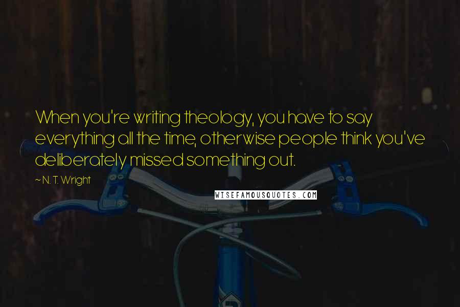 N. T. Wright Quotes: When you're writing theology, you have to say everything all the time, otherwise people think you've deliberately missed something out.