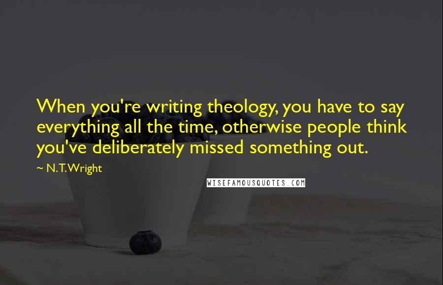 N. T. Wright Quotes: When you're writing theology, you have to say everything all the time, otherwise people think you've deliberately missed something out.