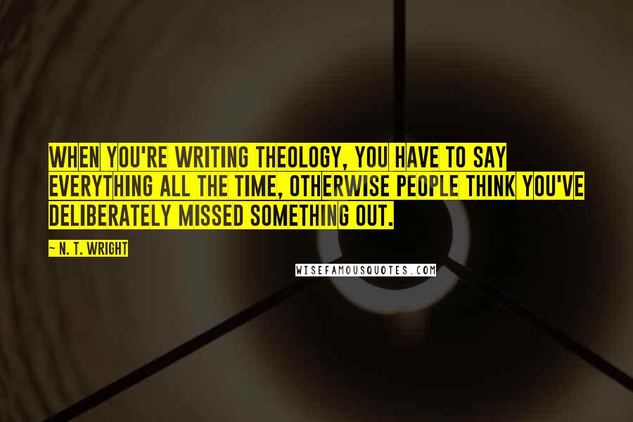 N. T. Wright Quotes: When you're writing theology, you have to say everything all the time, otherwise people think you've deliberately missed something out.