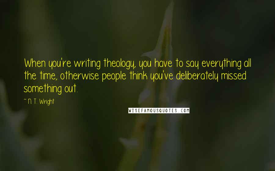 N. T. Wright Quotes: When you're writing theology, you have to say everything all the time, otherwise people think you've deliberately missed something out.