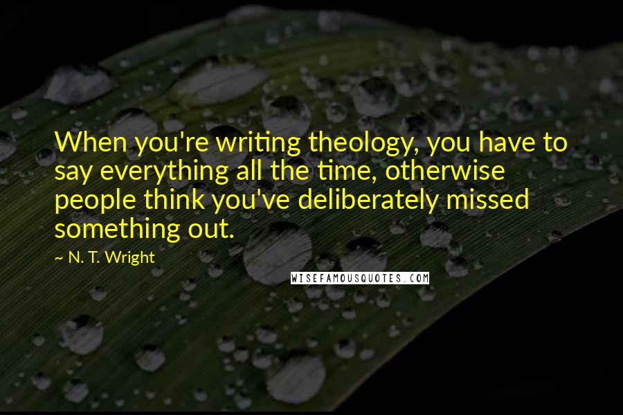 N. T. Wright Quotes: When you're writing theology, you have to say everything all the time, otherwise people think you've deliberately missed something out.
