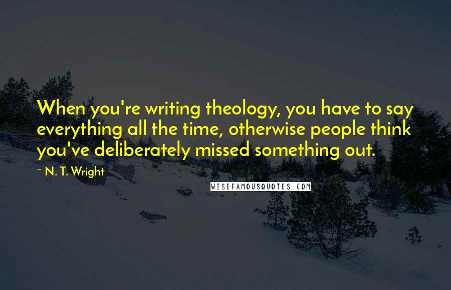 N. T. Wright Quotes: When you're writing theology, you have to say everything all the time, otherwise people think you've deliberately missed something out.