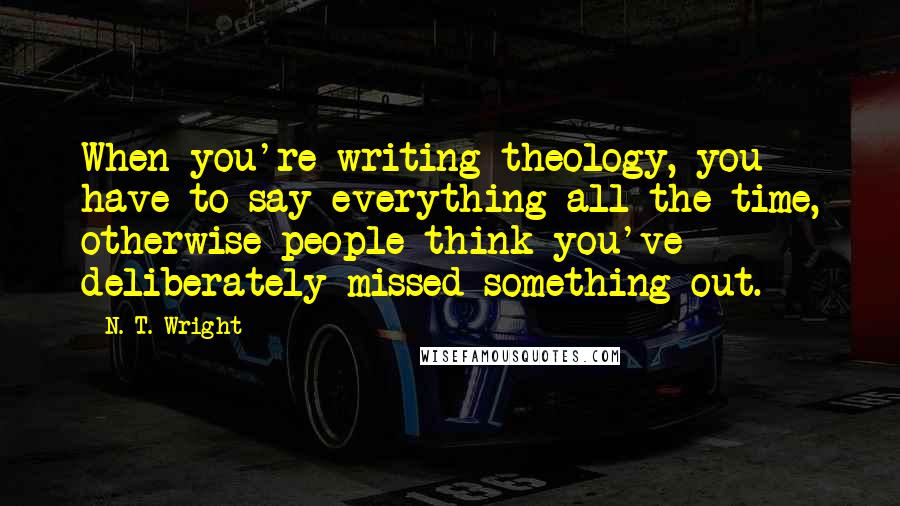 N. T. Wright Quotes: When you're writing theology, you have to say everything all the time, otherwise people think you've deliberately missed something out.