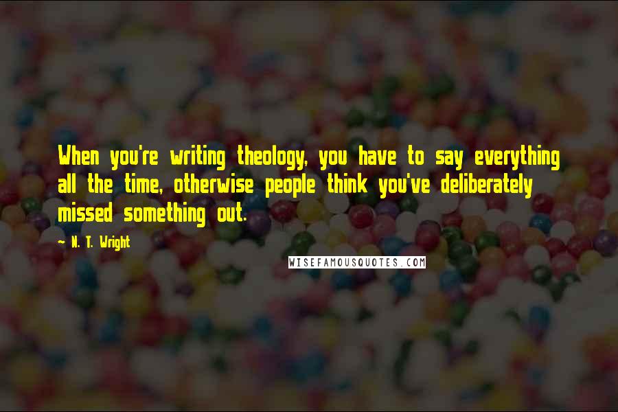 N. T. Wright Quotes: When you're writing theology, you have to say everything all the time, otherwise people think you've deliberately missed something out.