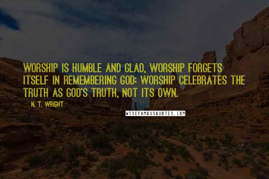 N. T. Wright Quotes: Worship is humble and glad, worship forgets itself in remembering God; worship celebrates the truth as God's truth, not its own.