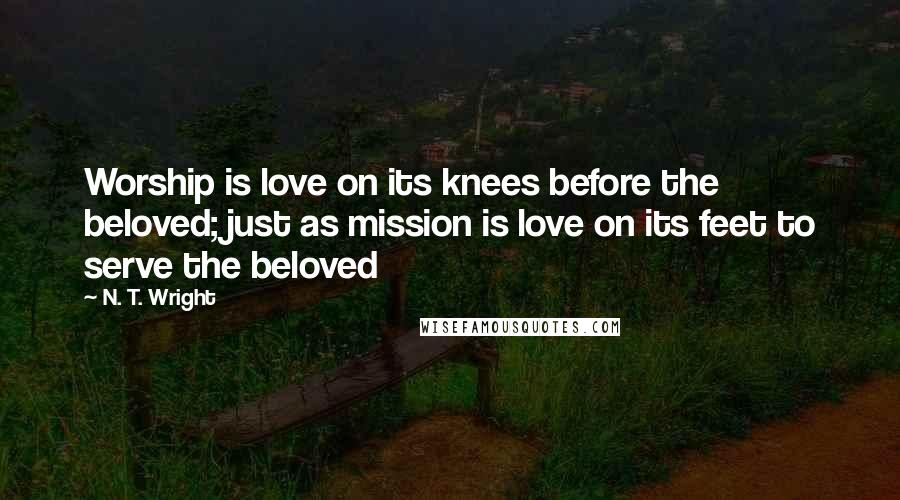 N. T. Wright Quotes: Worship is love on its knees before the beloved; just as mission is love on its feet to serve the beloved