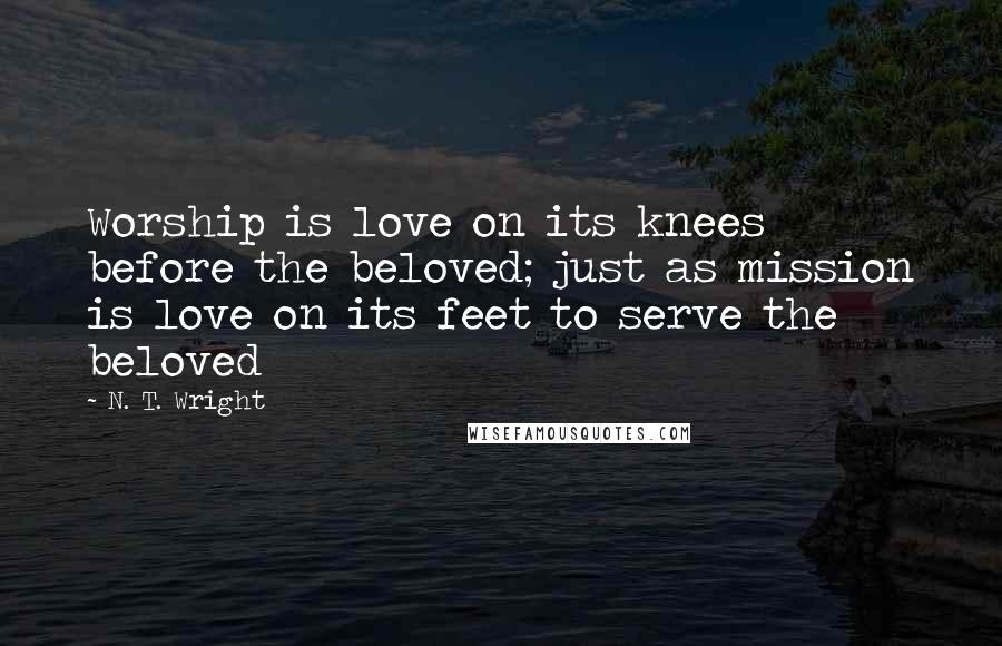 N. T. Wright Quotes: Worship is love on its knees before the beloved; just as mission is love on its feet to serve the beloved