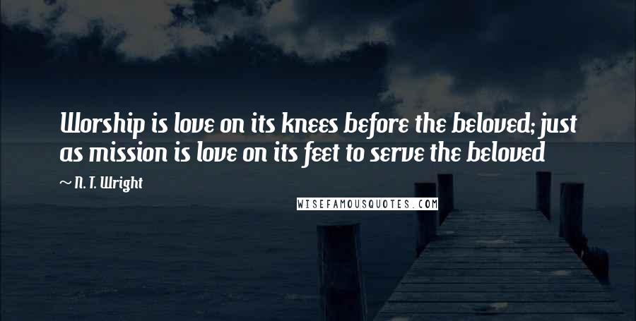 N. T. Wright Quotes: Worship is love on its knees before the beloved; just as mission is love on its feet to serve the beloved