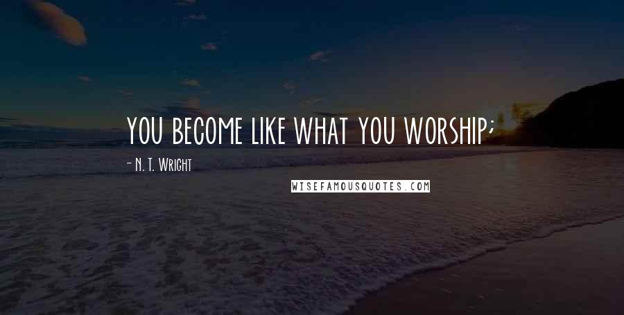 N. T. Wright Quotes: you become like what you worship;