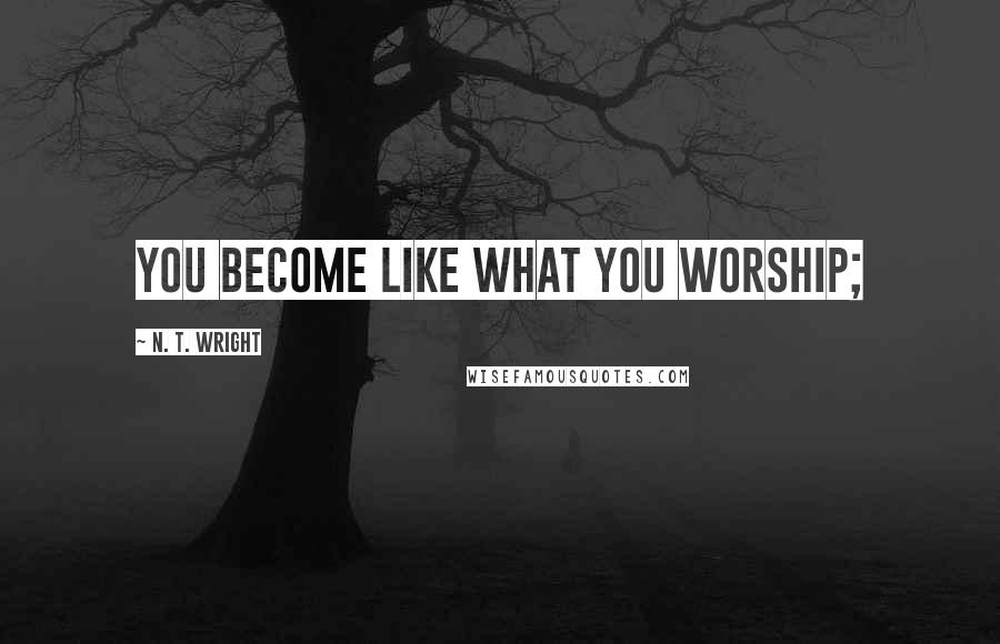 N. T. Wright Quotes: you become like what you worship;