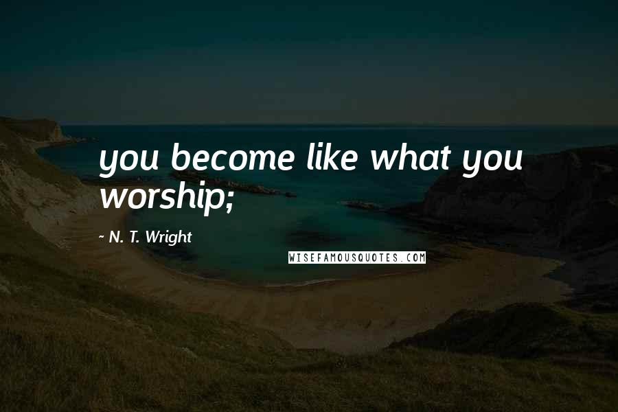 N. T. Wright Quotes: you become like what you worship;
