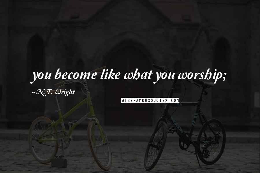 N. T. Wright Quotes: you become like what you worship;
