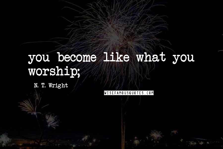 N. T. Wright Quotes: you become like what you worship;