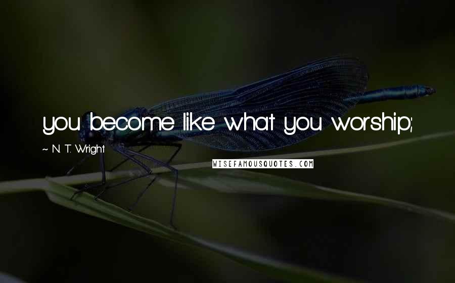 N. T. Wright Quotes: you become like what you worship;