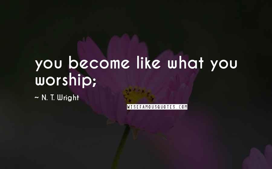 N. T. Wright Quotes: you become like what you worship;