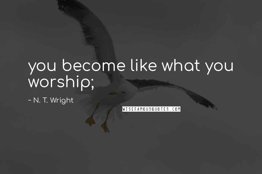 N. T. Wright Quotes: you become like what you worship;