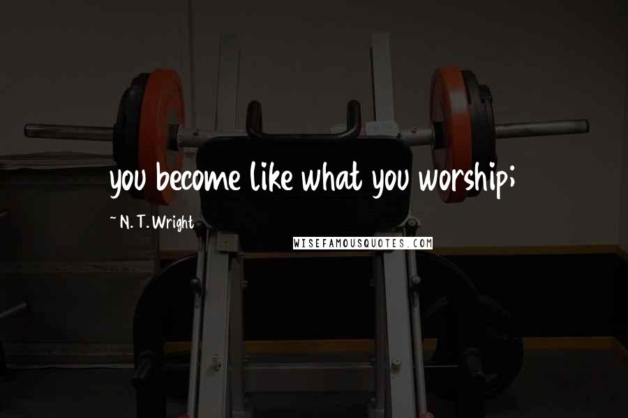N. T. Wright Quotes: you become like what you worship;