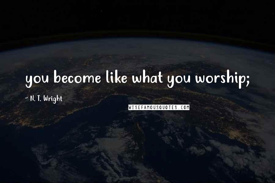 N. T. Wright Quotes: you become like what you worship;