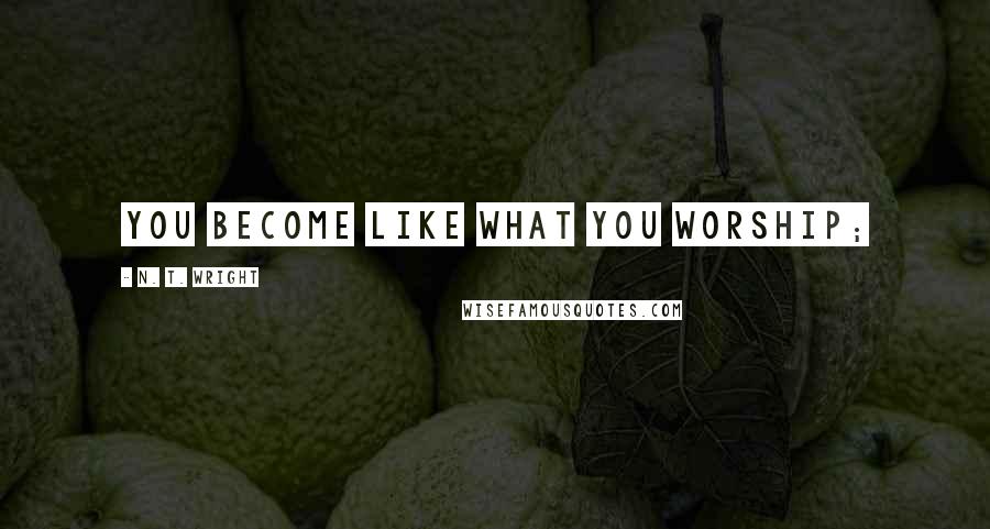N. T. Wright Quotes: you become like what you worship;