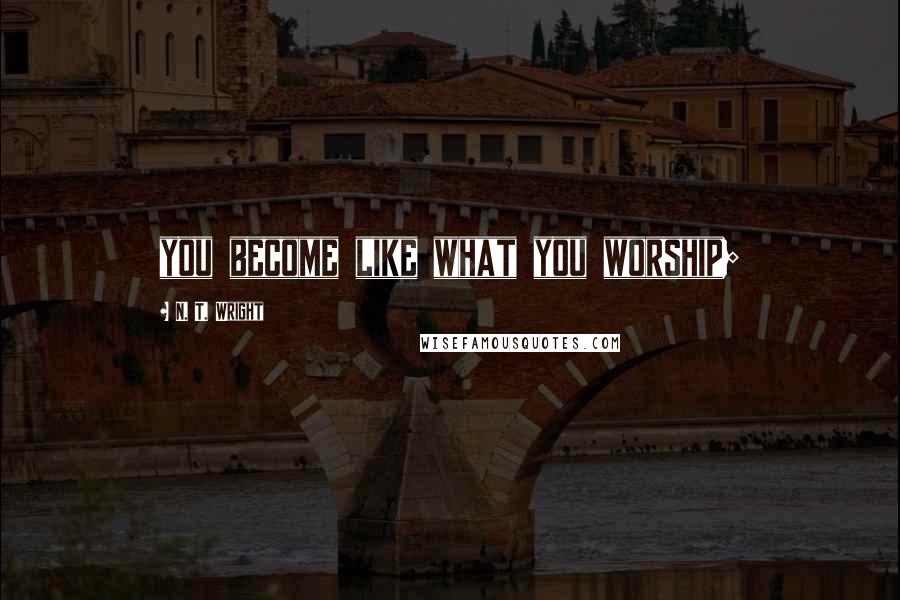 N. T. Wright Quotes: you become like what you worship;