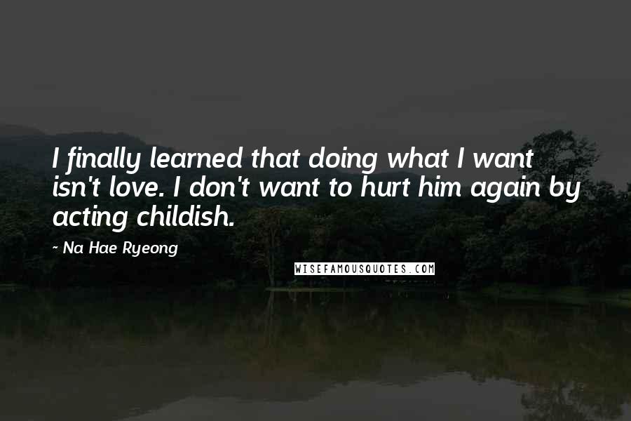 Na Hae Ryeong Quotes: I finally learned that doing what I want isn't love. I don't want to hurt him again by acting childish.