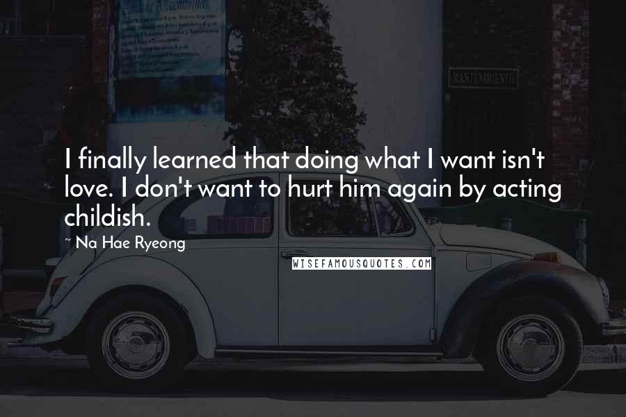 Na Hae Ryeong Quotes: I finally learned that doing what I want isn't love. I don't want to hurt him again by acting childish.