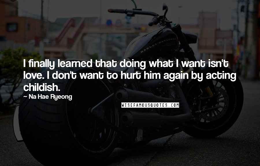 Na Hae Ryeong Quotes: I finally learned that doing what I want isn't love. I don't want to hurt him again by acting childish.