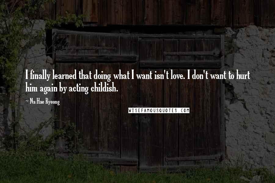 Na Hae Ryeong Quotes: I finally learned that doing what I want isn't love. I don't want to hurt him again by acting childish.