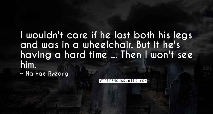 Na Hae Ryeong Quotes: I wouldn't care if he lost both his legs and was in a wheelchair. But it he's having a hard time ... Then I won't see him.