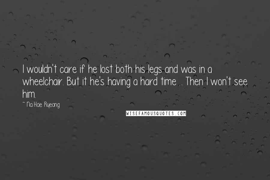 Na Hae Ryeong Quotes: I wouldn't care if he lost both his legs and was in a wheelchair. But it he's having a hard time ... Then I won't see him.