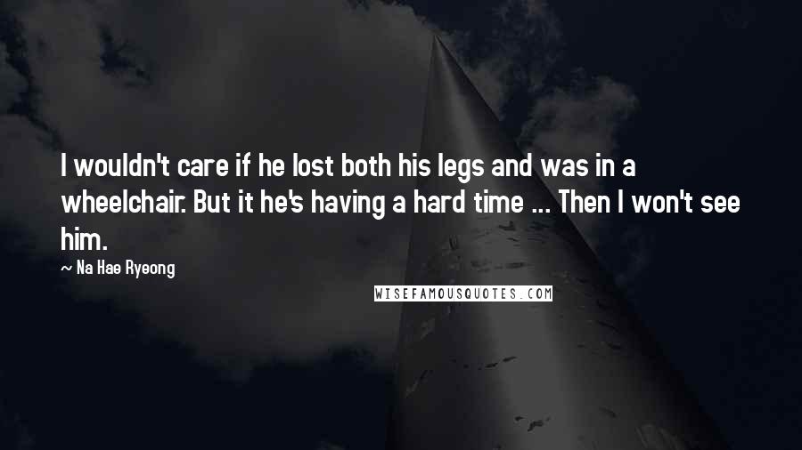 Na Hae Ryeong Quotes: I wouldn't care if he lost both his legs and was in a wheelchair. But it he's having a hard time ... Then I won't see him.