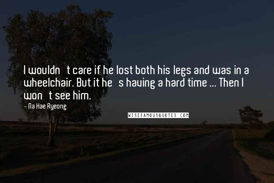 Na Hae Ryeong Quotes: I wouldn't care if he lost both his legs and was in a wheelchair. But it he's having a hard time ... Then I won't see him.