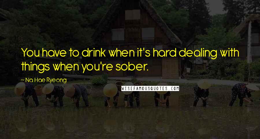 Na Hae Ryeong Quotes: You have to drink when it's hard dealing with things when you're sober.