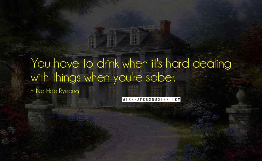 Na Hae Ryeong Quotes: You have to drink when it's hard dealing with things when you're sober.