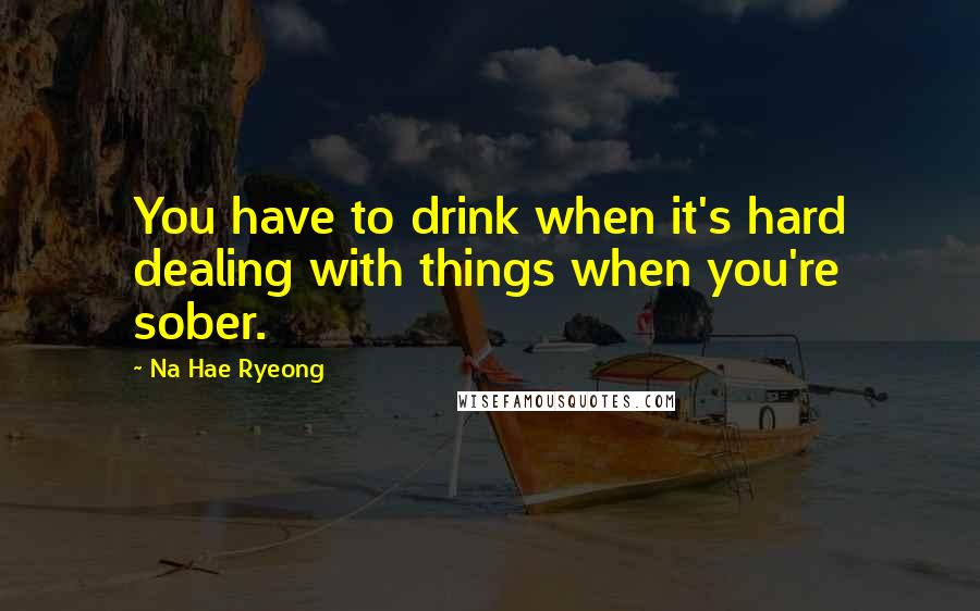 Na Hae Ryeong Quotes: You have to drink when it's hard dealing with things when you're sober.